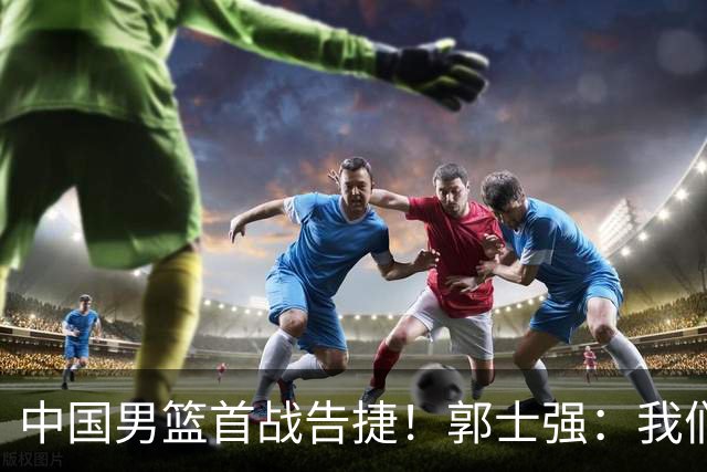 中国男篮首战告捷！郭士强：我们暴露了三个问题，还有提升空间